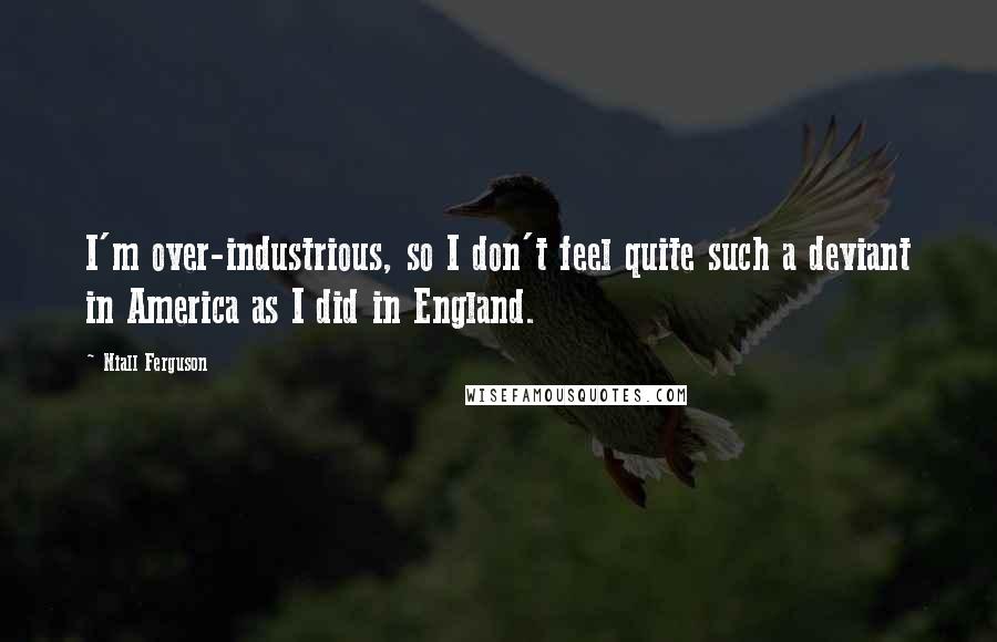 Niall Ferguson Quotes: I'm over-industrious, so I don't feel quite such a deviant in America as I did in England.