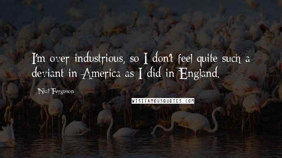 Niall Ferguson Quotes: I'm over-industrious, so I don't feel quite such a deviant in America as I did in England.