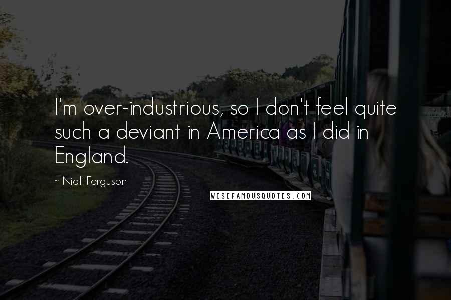 Niall Ferguson Quotes: I'm over-industrious, so I don't feel quite such a deviant in America as I did in England.
