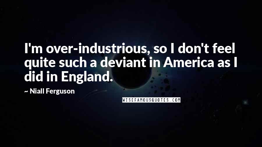 Niall Ferguson Quotes: I'm over-industrious, so I don't feel quite such a deviant in America as I did in England.