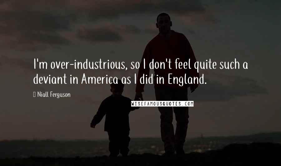 Niall Ferguson Quotes: I'm over-industrious, so I don't feel quite such a deviant in America as I did in England.