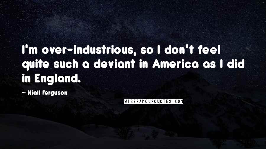 Niall Ferguson Quotes: I'm over-industrious, so I don't feel quite such a deviant in America as I did in England.