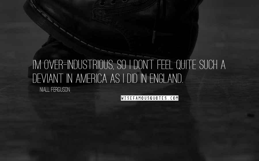 Niall Ferguson Quotes: I'm over-industrious, so I don't feel quite such a deviant in America as I did in England.