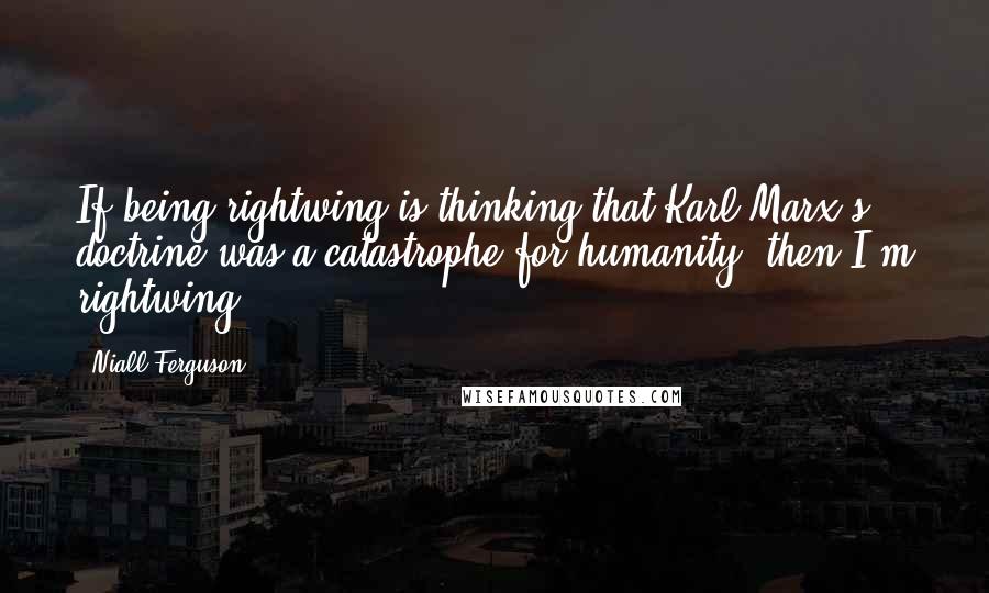 Niall Ferguson Quotes: If being rightwing is thinking that Karl Marx's doctrine was a catastrophe for humanity, then I'm rightwing.