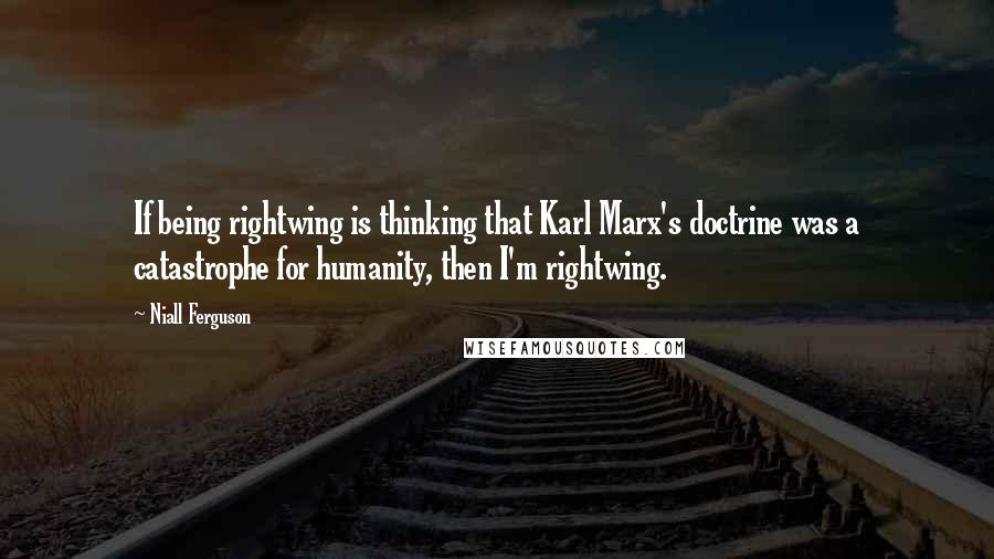 Niall Ferguson Quotes: If being rightwing is thinking that Karl Marx's doctrine was a catastrophe for humanity, then I'm rightwing.