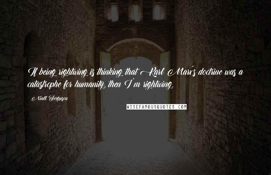 Niall Ferguson Quotes: If being rightwing is thinking that Karl Marx's doctrine was a catastrophe for humanity, then I'm rightwing.