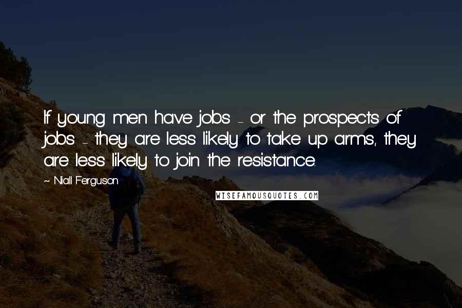 Niall Ferguson Quotes: If young men have jobs - or the prospects of jobs - they are less likely to take up arms, they are less likely to join the resistance.