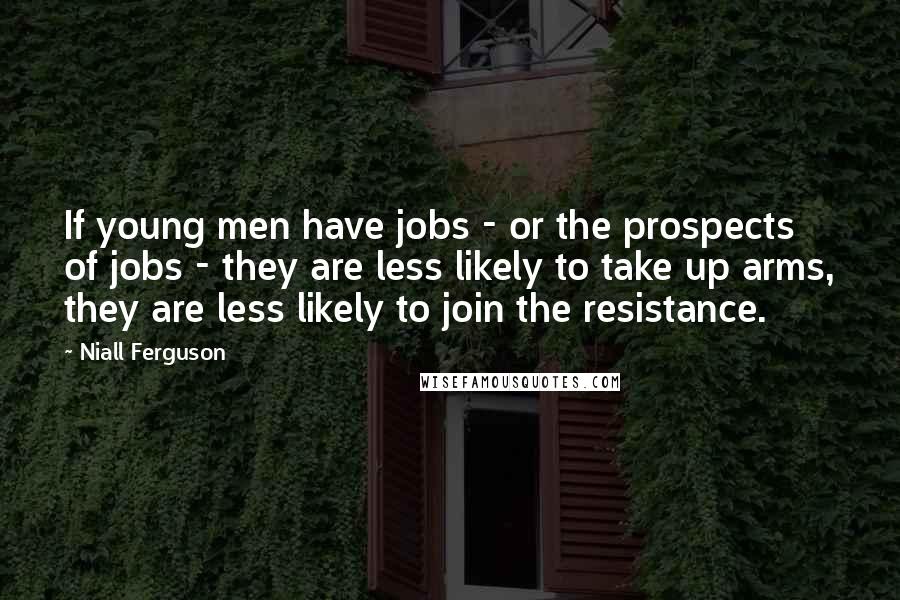 Niall Ferguson Quotes: If young men have jobs - or the prospects of jobs - they are less likely to take up arms, they are less likely to join the resistance.