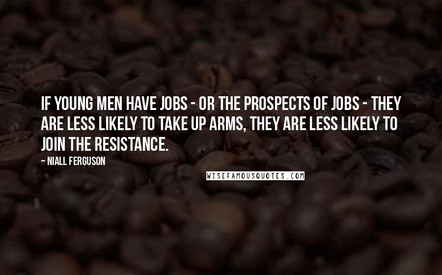 Niall Ferguson Quotes: If young men have jobs - or the prospects of jobs - they are less likely to take up arms, they are less likely to join the resistance.