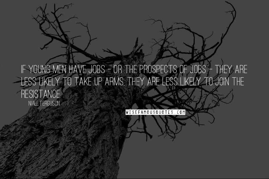 Niall Ferguson Quotes: If young men have jobs - or the prospects of jobs - they are less likely to take up arms, they are less likely to join the resistance.