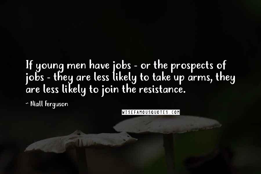 Niall Ferguson Quotes: If young men have jobs - or the prospects of jobs - they are less likely to take up arms, they are less likely to join the resistance.