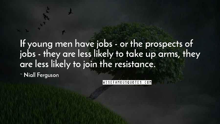 Niall Ferguson Quotes: If young men have jobs - or the prospects of jobs - they are less likely to take up arms, they are less likely to join the resistance.