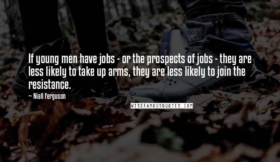 Niall Ferguson Quotes: If young men have jobs - or the prospects of jobs - they are less likely to take up arms, they are less likely to join the resistance.