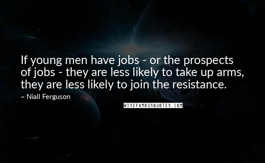 Niall Ferguson Quotes: If young men have jobs - or the prospects of jobs - they are less likely to take up arms, they are less likely to join the resistance.