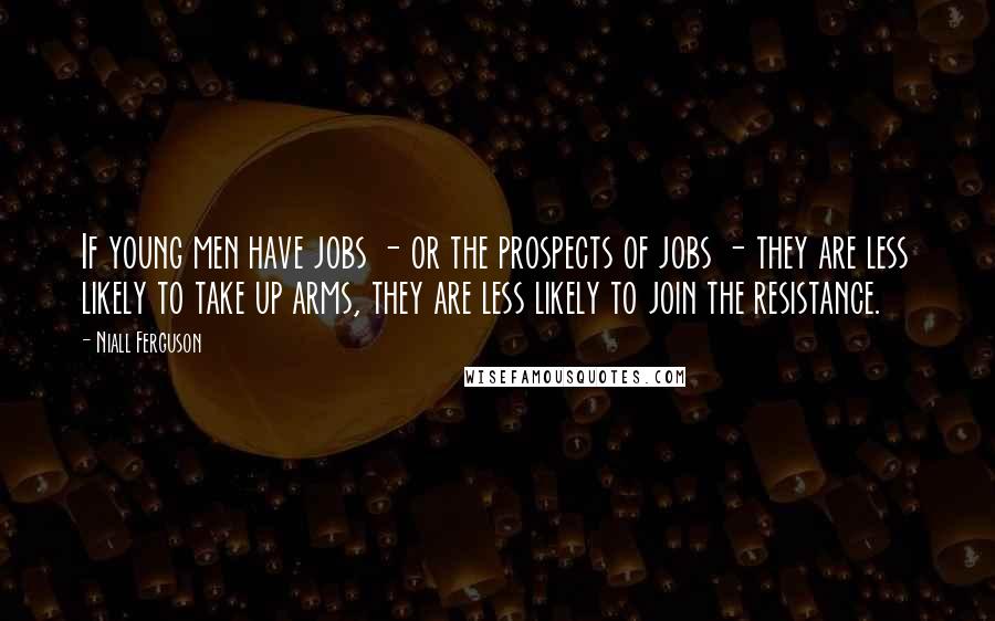 Niall Ferguson Quotes: If young men have jobs - or the prospects of jobs - they are less likely to take up arms, they are less likely to join the resistance.