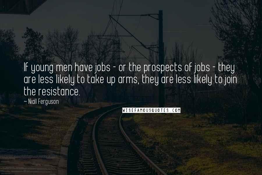 Niall Ferguson Quotes: If young men have jobs - or the prospects of jobs - they are less likely to take up arms, they are less likely to join the resistance.