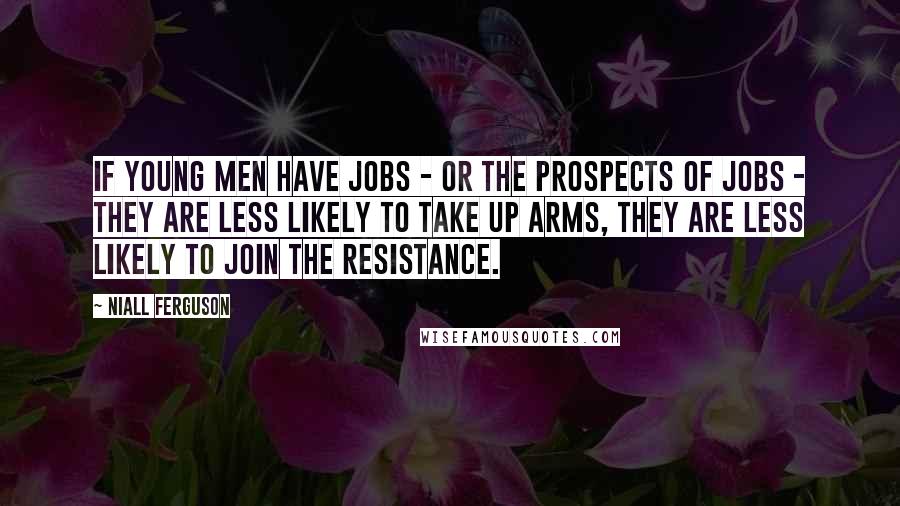 Niall Ferguson Quotes: If young men have jobs - or the prospects of jobs - they are less likely to take up arms, they are less likely to join the resistance.