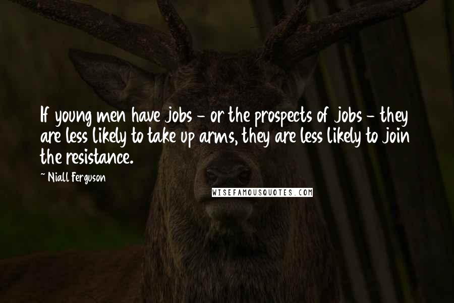 Niall Ferguson Quotes: If young men have jobs - or the prospects of jobs - they are less likely to take up arms, they are less likely to join the resistance.