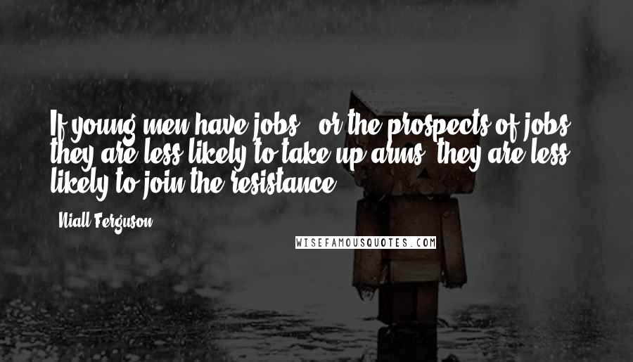 Niall Ferguson Quotes: If young men have jobs - or the prospects of jobs - they are less likely to take up arms, they are less likely to join the resistance.