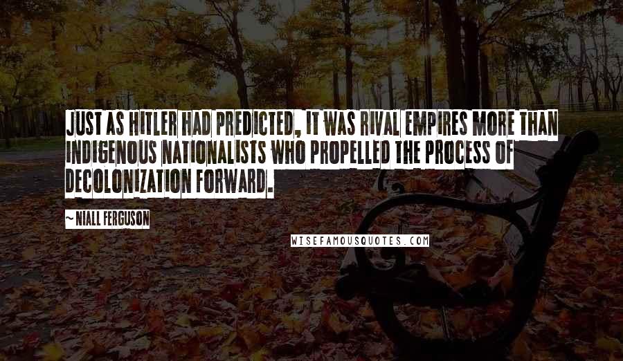 Niall Ferguson Quotes: Just as Hitler had predicted, it was rival empires more than indigenous nationalists who propelled the process of decolonization forward.