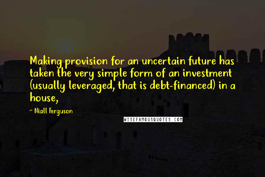 Niall Ferguson Quotes: Making provision for an uncertain future has taken the very simple form of an investment (usually leveraged, that is debt-financed) in a house,