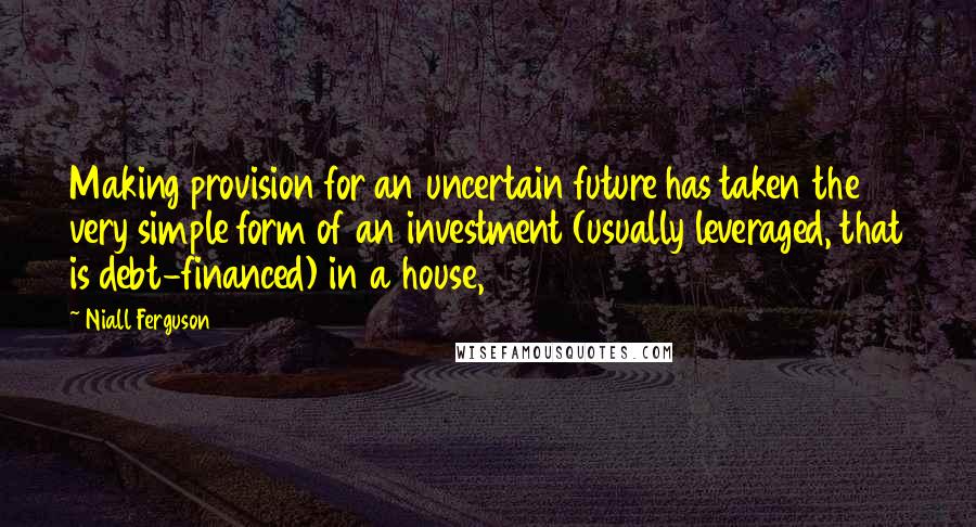 Niall Ferguson Quotes: Making provision for an uncertain future has taken the very simple form of an investment (usually leveraged, that is debt-financed) in a house,