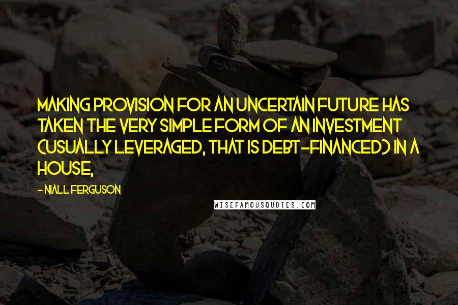 Niall Ferguson Quotes: Making provision for an uncertain future has taken the very simple form of an investment (usually leveraged, that is debt-financed) in a house,