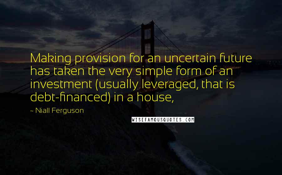 Niall Ferguson Quotes: Making provision for an uncertain future has taken the very simple form of an investment (usually leveraged, that is debt-financed) in a house,