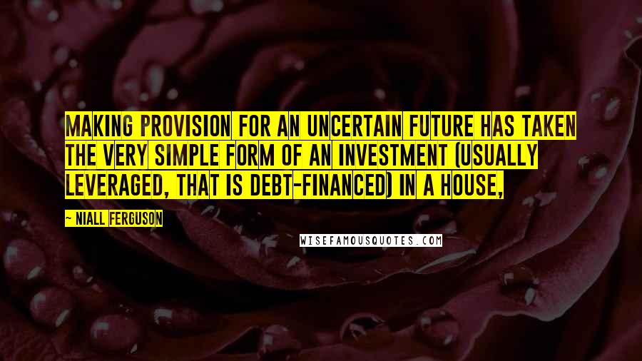 Niall Ferguson Quotes: Making provision for an uncertain future has taken the very simple form of an investment (usually leveraged, that is debt-financed) in a house,