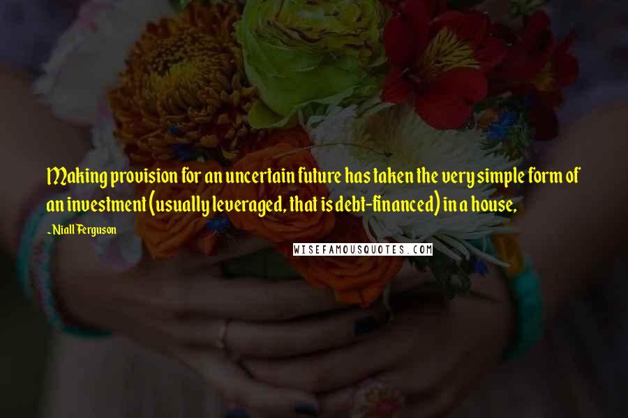 Niall Ferguson Quotes: Making provision for an uncertain future has taken the very simple form of an investment (usually leveraged, that is debt-financed) in a house,