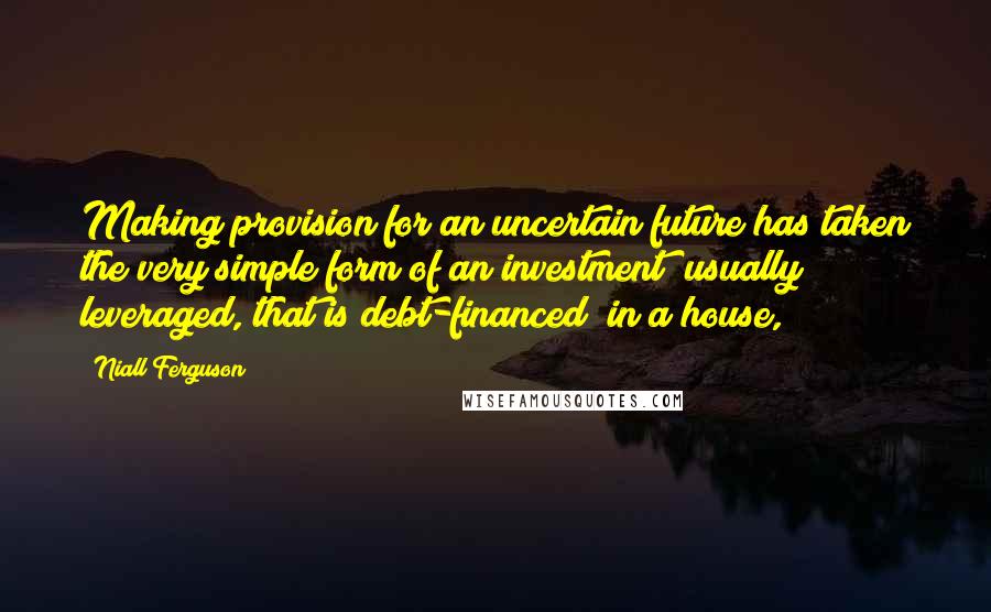 Niall Ferguson Quotes: Making provision for an uncertain future has taken the very simple form of an investment (usually leveraged, that is debt-financed) in a house,