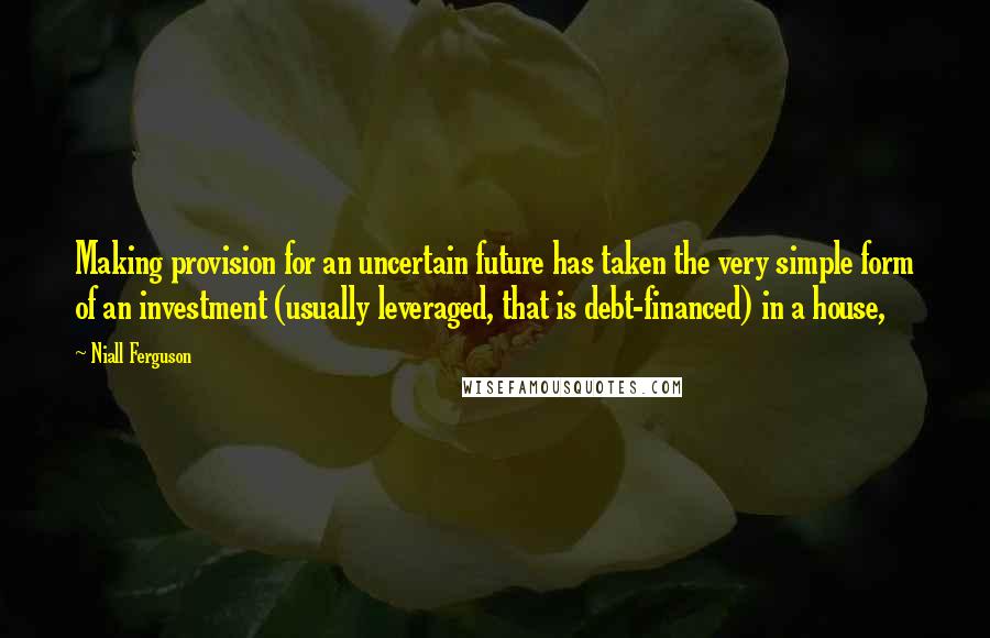 Niall Ferguson Quotes: Making provision for an uncertain future has taken the very simple form of an investment (usually leveraged, that is debt-financed) in a house,