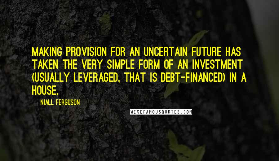 Niall Ferguson Quotes: Making provision for an uncertain future has taken the very simple form of an investment (usually leveraged, that is debt-financed) in a house,