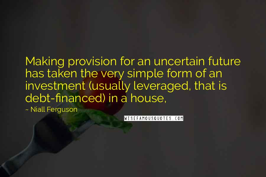 Niall Ferguson Quotes: Making provision for an uncertain future has taken the very simple form of an investment (usually leveraged, that is debt-financed) in a house,