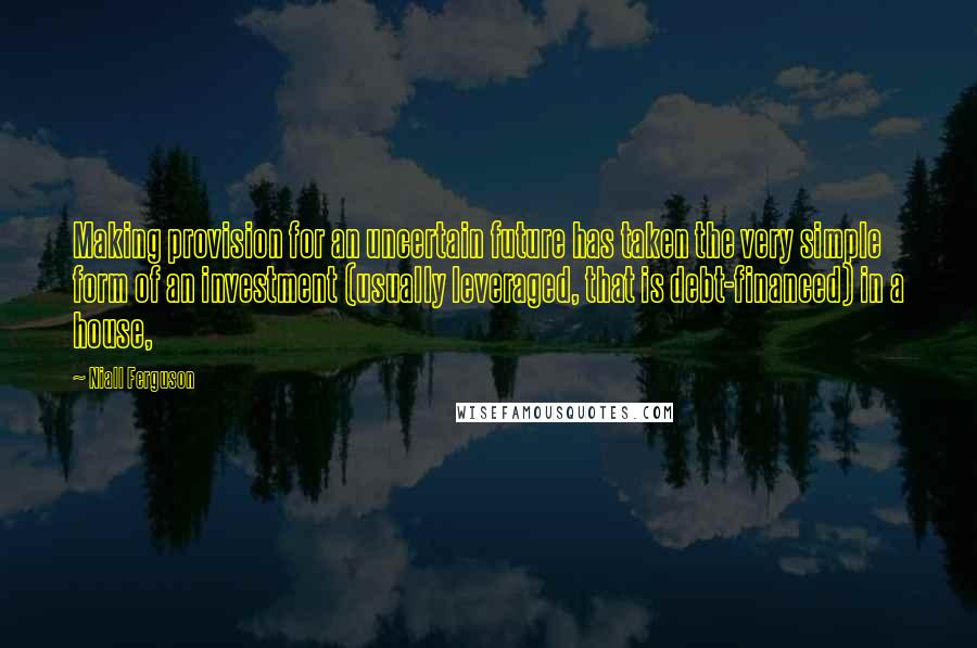 Niall Ferguson Quotes: Making provision for an uncertain future has taken the very simple form of an investment (usually leveraged, that is debt-financed) in a house,