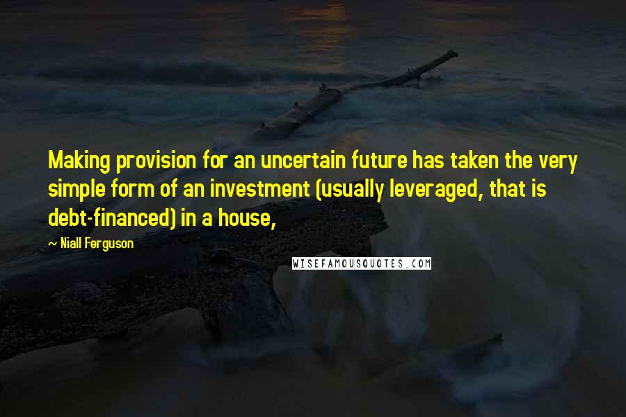 Niall Ferguson Quotes: Making provision for an uncertain future has taken the very simple form of an investment (usually leveraged, that is debt-financed) in a house,