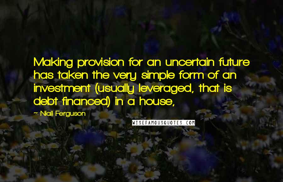 Niall Ferguson Quotes: Making provision for an uncertain future has taken the very simple form of an investment (usually leveraged, that is debt-financed) in a house,