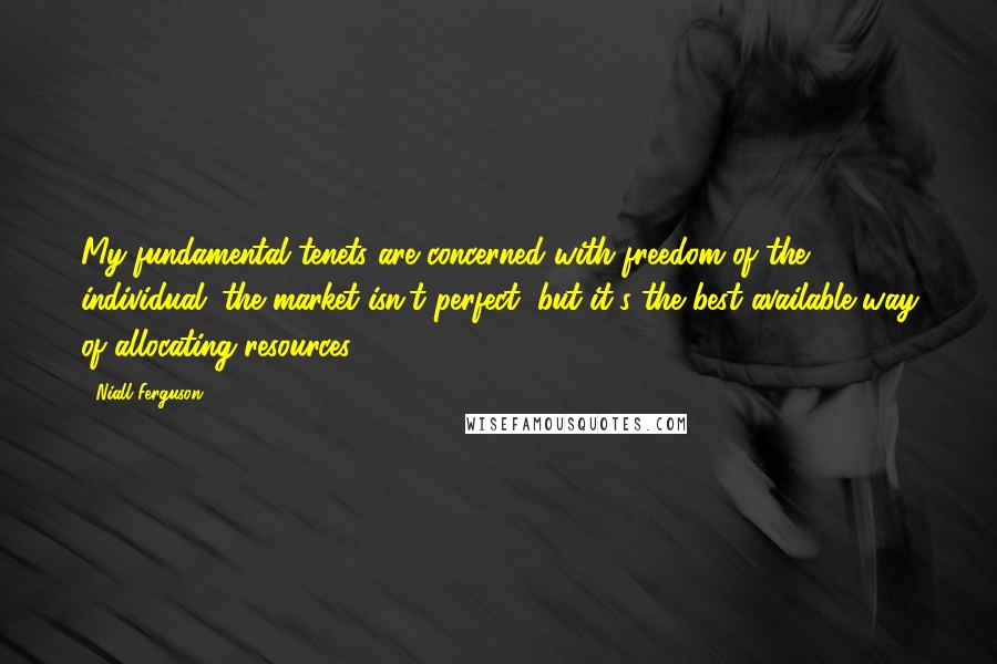 Niall Ferguson Quotes: My fundamental tenets are concerned with freedom of the individual; the market isn't perfect, but it's the best available way of allocating resources.