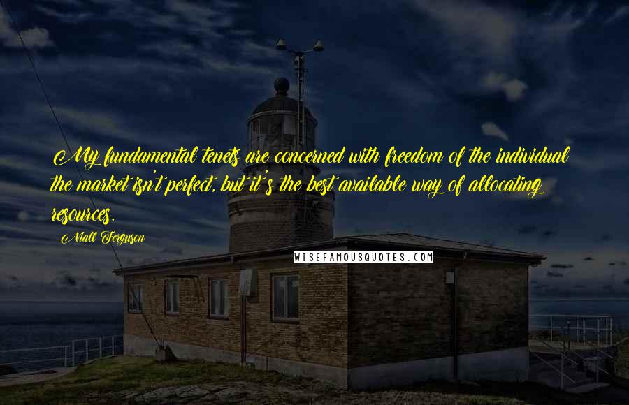 Niall Ferguson Quotes: My fundamental tenets are concerned with freedom of the individual; the market isn't perfect, but it's the best available way of allocating resources.