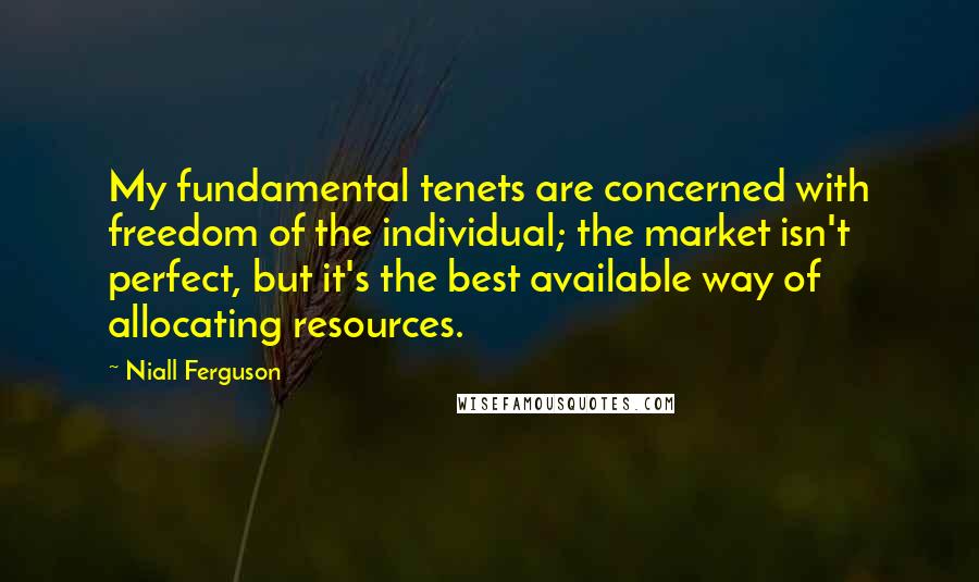 Niall Ferguson Quotes: My fundamental tenets are concerned with freedom of the individual; the market isn't perfect, but it's the best available way of allocating resources.