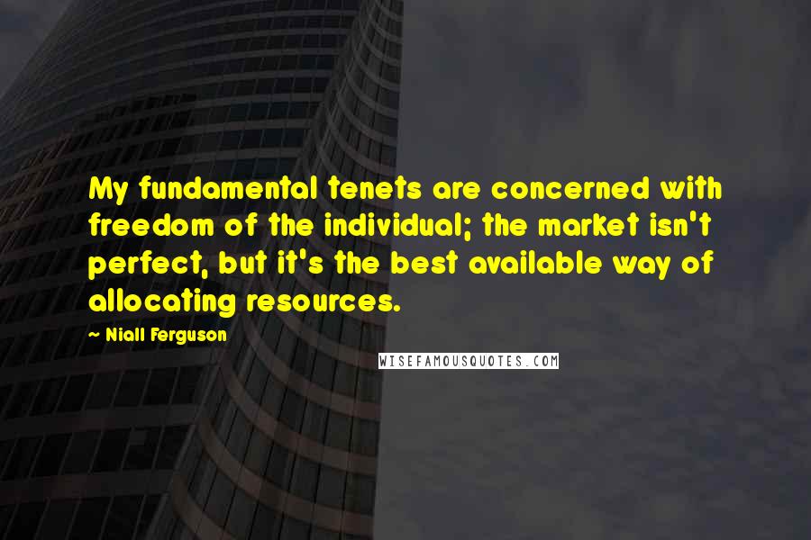 Niall Ferguson Quotes: My fundamental tenets are concerned with freedom of the individual; the market isn't perfect, but it's the best available way of allocating resources.