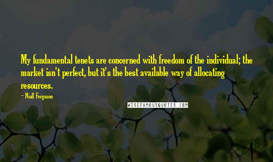 Niall Ferguson Quotes: My fundamental tenets are concerned with freedom of the individual; the market isn't perfect, but it's the best available way of allocating resources.