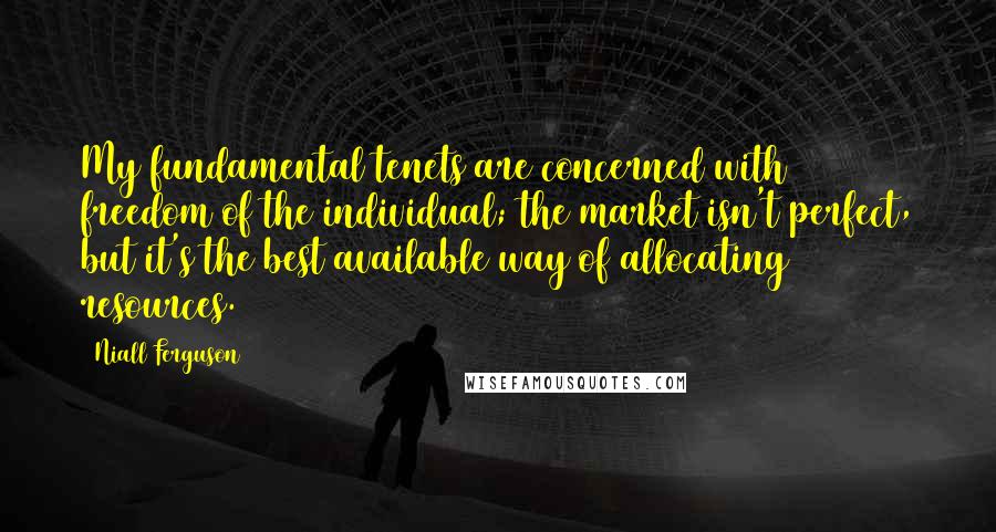 Niall Ferguson Quotes: My fundamental tenets are concerned with freedom of the individual; the market isn't perfect, but it's the best available way of allocating resources.