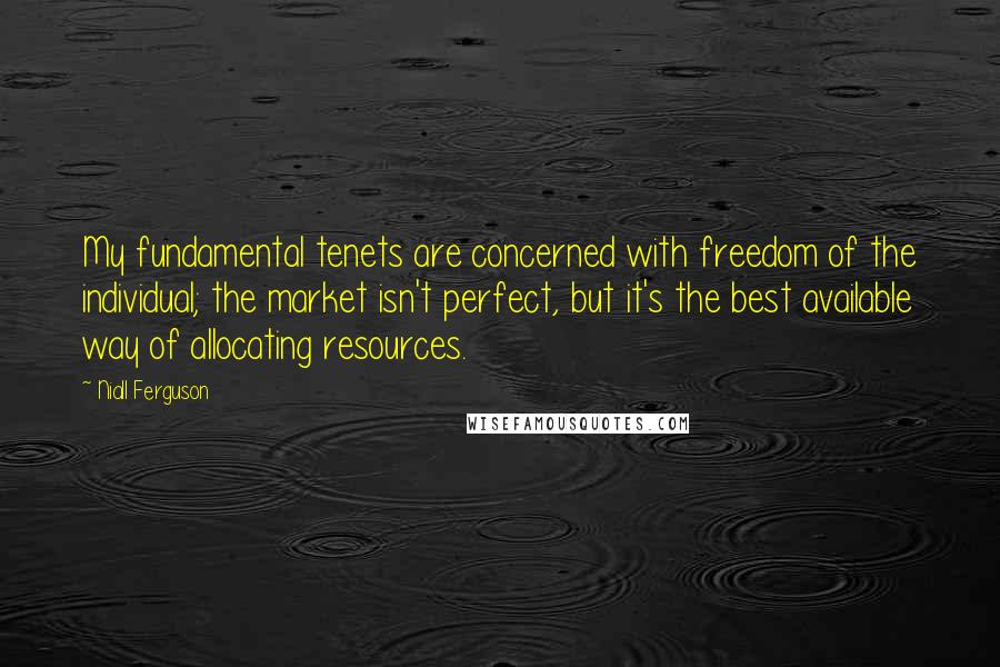 Niall Ferguson Quotes: My fundamental tenets are concerned with freedom of the individual; the market isn't perfect, but it's the best available way of allocating resources.