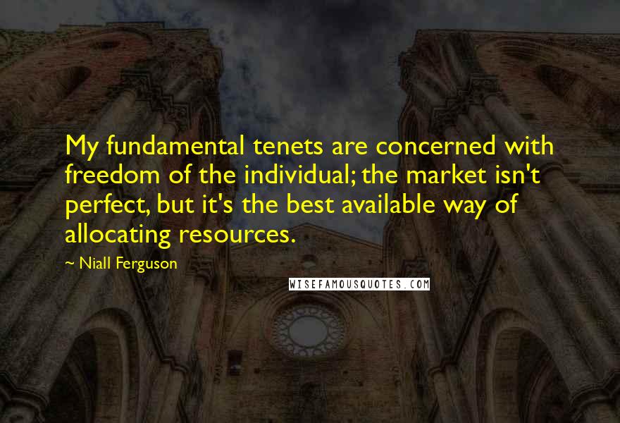 Niall Ferguson Quotes: My fundamental tenets are concerned with freedom of the individual; the market isn't perfect, but it's the best available way of allocating resources.