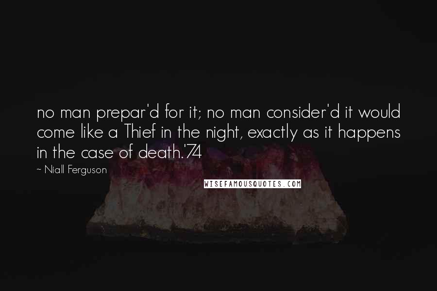 Niall Ferguson Quotes: no man prepar'd for it; no man consider'd it would come like a Thief in the night, exactly as it happens in the case of death.'74