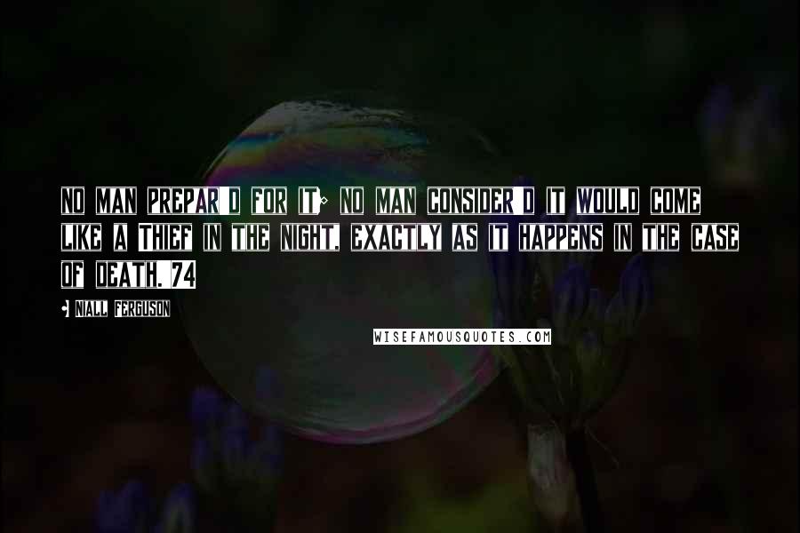 Niall Ferguson Quotes: no man prepar'd for it; no man consider'd it would come like a Thief in the night, exactly as it happens in the case of death.'74