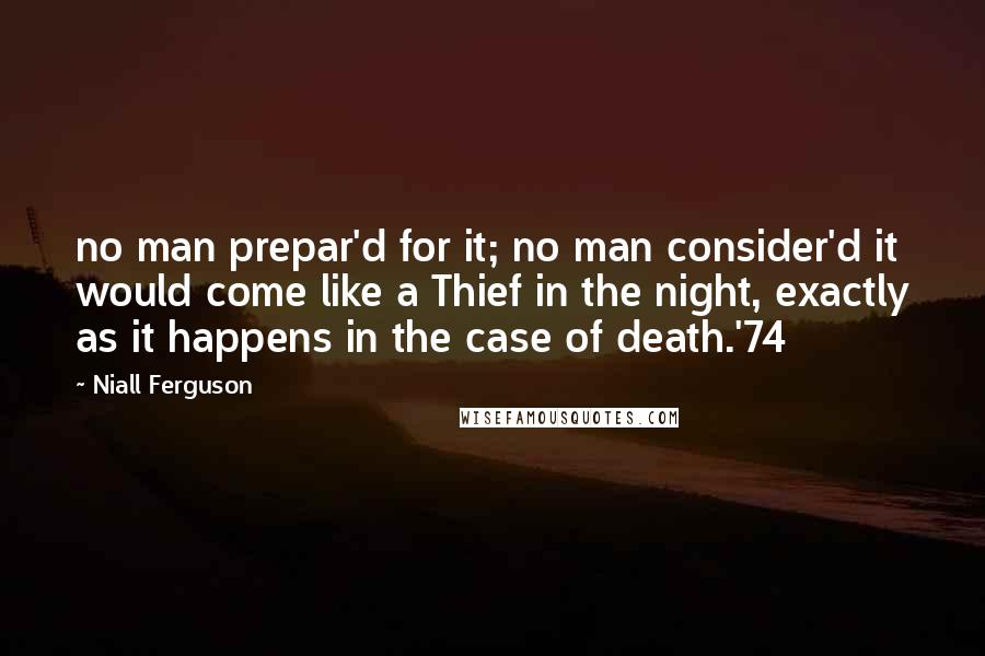 Niall Ferguson Quotes: no man prepar'd for it; no man consider'd it would come like a Thief in the night, exactly as it happens in the case of death.'74