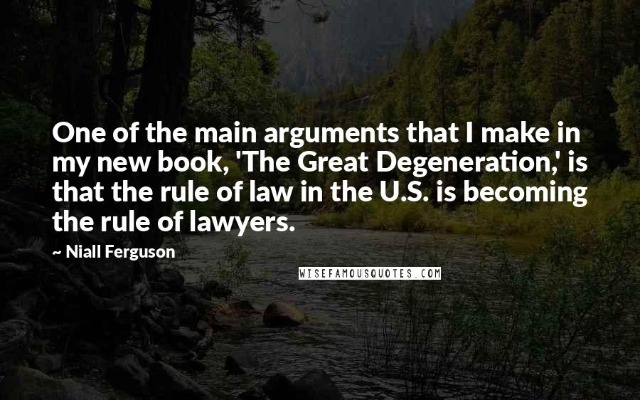 Niall Ferguson Quotes: One of the main arguments that I make in my new book, 'The Great Degeneration,' is that the rule of law in the U.S. is becoming the rule of lawyers.