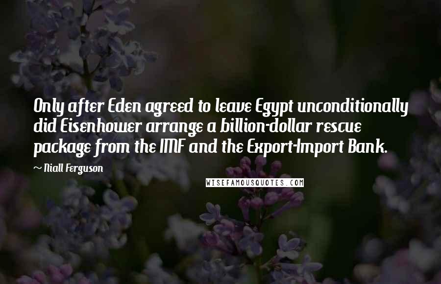 Niall Ferguson Quotes: Only after Eden agreed to leave Egypt unconditionally did Eisenhower arrange a billion-dollar rescue package from the IMF and the Export-Import Bank.